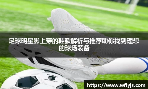足球明星脚上穿的鞋款解析与推荐助你找到理想的球场装备